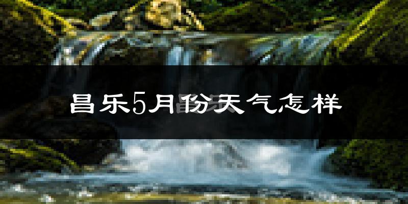 昌乐县5月份天气如何?很热吗?