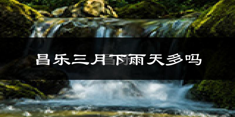 昌乐三月下雨天多吗?昌乐3月份降雨量多少?