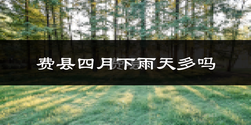 费县四月下雨天多吗?费县4月份降雨量多少?