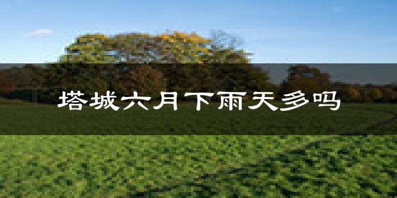 塔城六月下雨天多吗?塔城6月份降雨量多少?