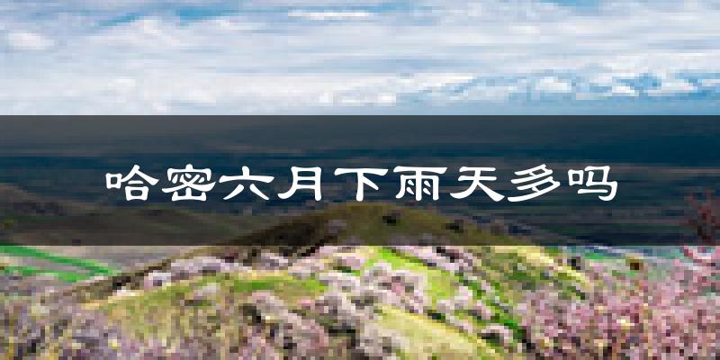 哈密六月下雨天多吗?哈密6月份降雨量多少?