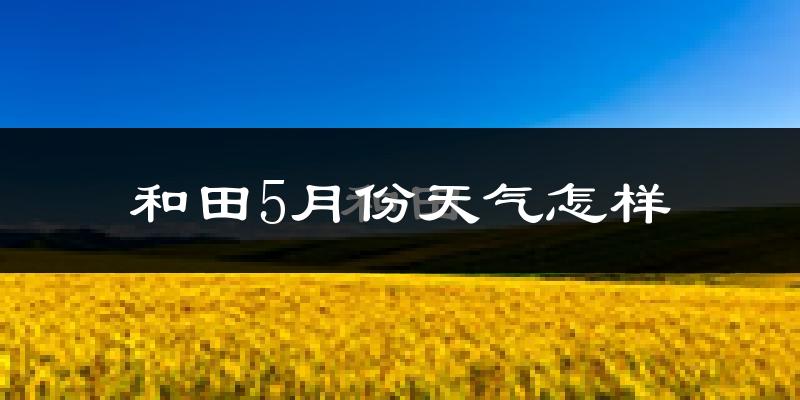 和田市5月份天气如何?很热吗?