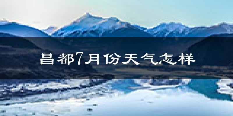昌都市7月份天气如何?很热吗?