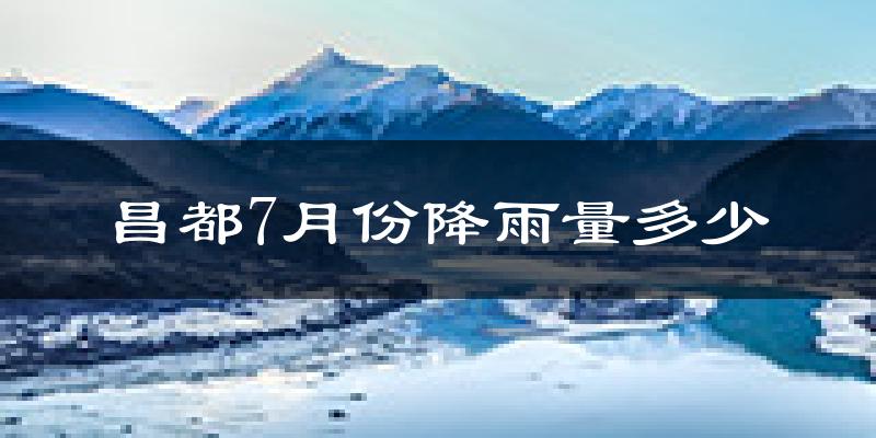 昌都7月份降雨量多少?昌都七月下雨多吗?
