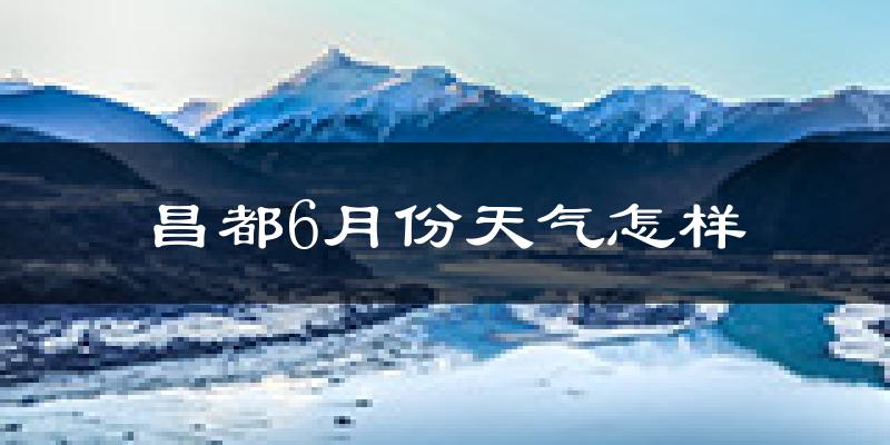 昌都6月份天气如何?很冷吗?