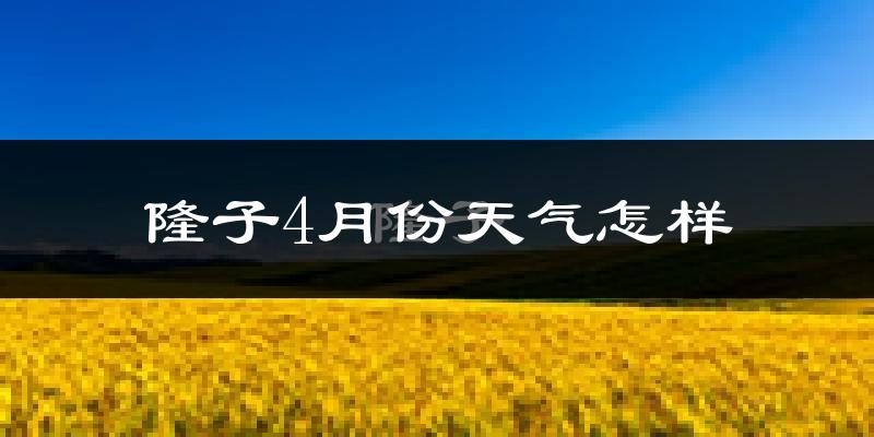 隆子县4月份天气如何?天气冷热情况分析