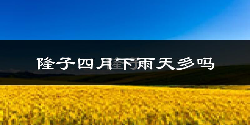 隆子四月下雨天多吗?隆子4月份降雨量多少?