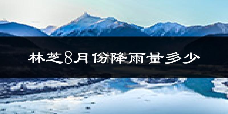 林芝8月份降雨量多少?林芝八月下雨多吗?