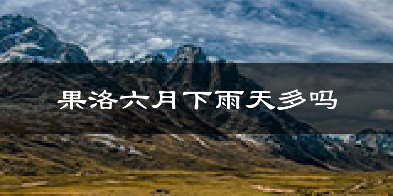 果洛六月下雨天多吗?果洛6月份降雨量多少?