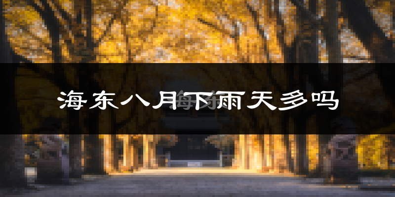 海东八月下雨天多吗?海东8月份降雨量多少?