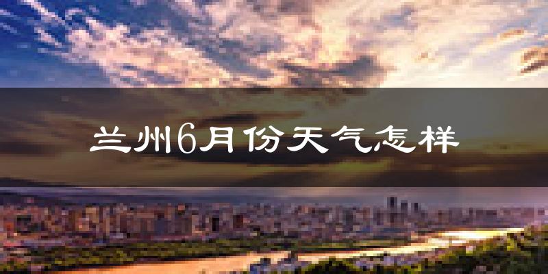 兰州6月份天气如何?很热吗?
