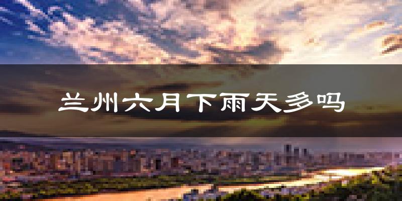 兰州六月下雨天多吗?兰州6月份降雨量多少?