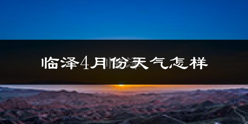 临泽县4月份天气如何?冷热情况怎么样?