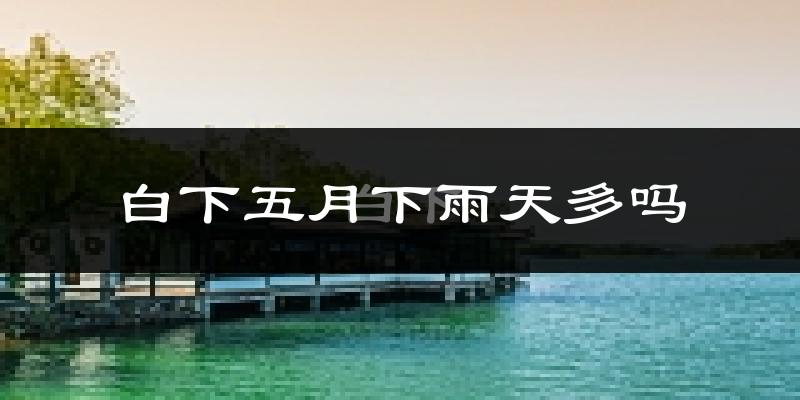 白下五月下雨天多吗?白下5月份降雨量多少?
