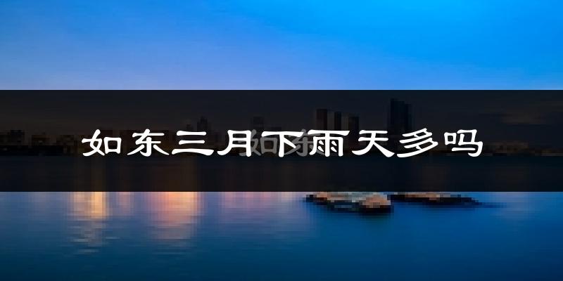 如东三月下雨天多吗?如东3月份降雨量多少?