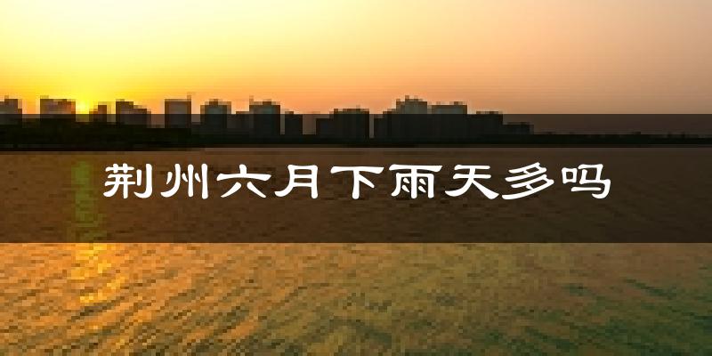 荆州六月下雨天多吗?荆州6月份降雨量多少?
