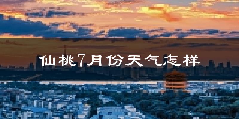 仙桃7月份天气怎样?仙桃七月热吗?