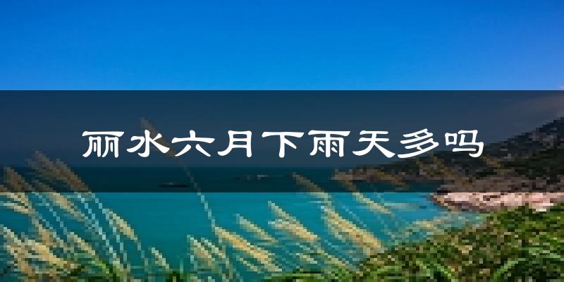 丽水六月下雨天多吗?丽水6月份降雨量多少?