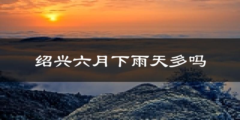 绍兴六月下雨天多吗?绍兴6月份降雨量多少?