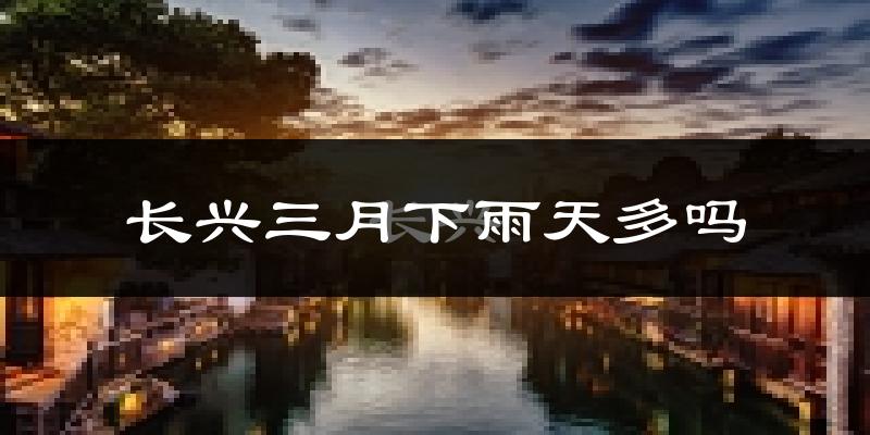 长兴三月下雨天多吗?长兴3月份降雨量多少?