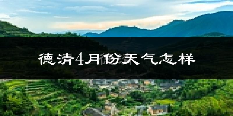 德清县4月份天气如何?冷热情况怎么样?