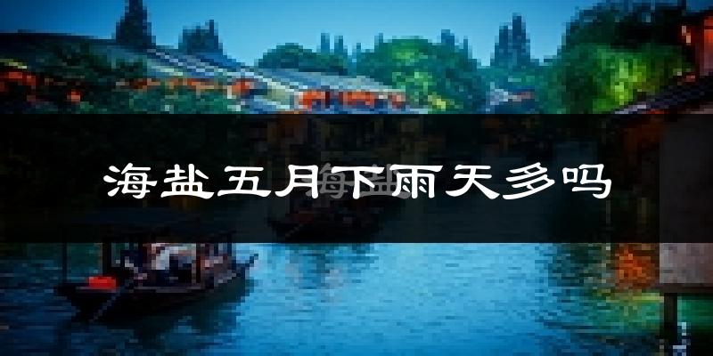 海盐五月下雨天多吗?海盐5月份降雨量多少?