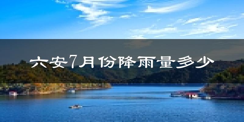 六安7月份降雨量多少?六安七月下雨多吗?