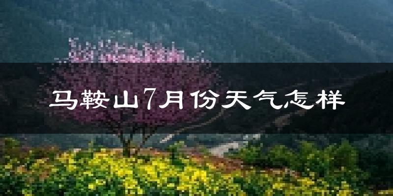 马鞍山市7月份天气如何?很热吗?