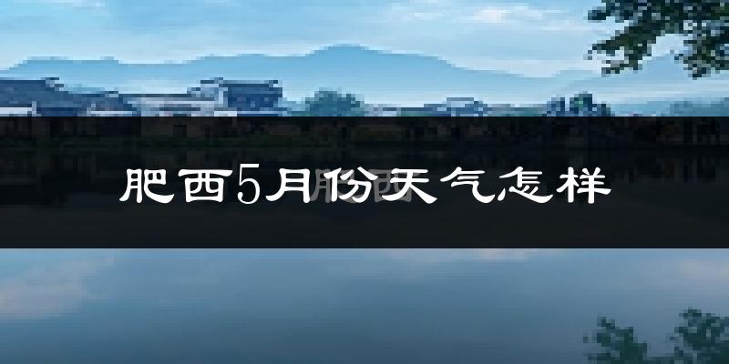 肥西5月份天气怎样?肥西五月冷吗?