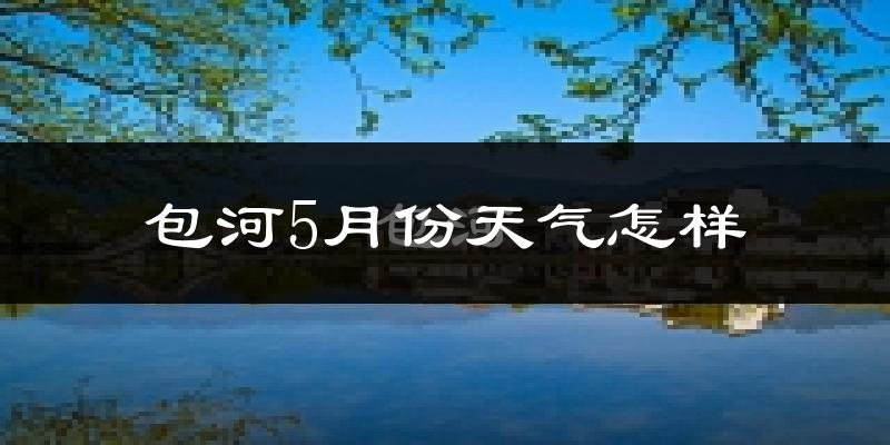 包河5月份天气怎样?包河五月冷吗?