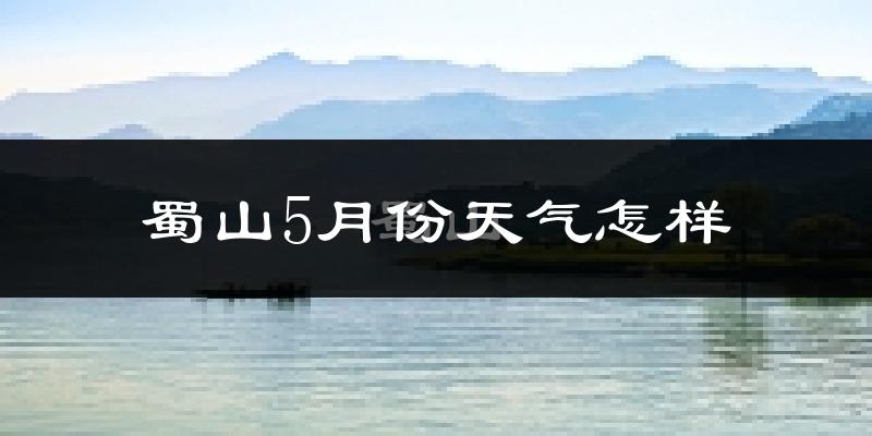 蜀山5月份天气怎样?蜀山五月冷吗?