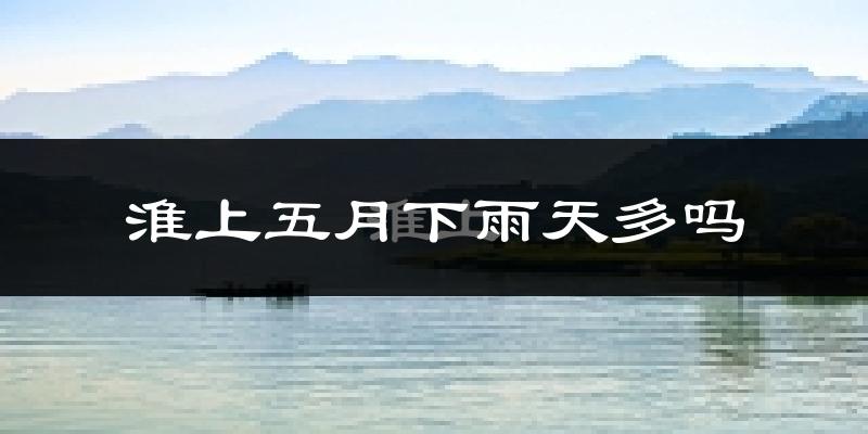 淮上五月下雨天多吗?淮上5月份降雨量多少?