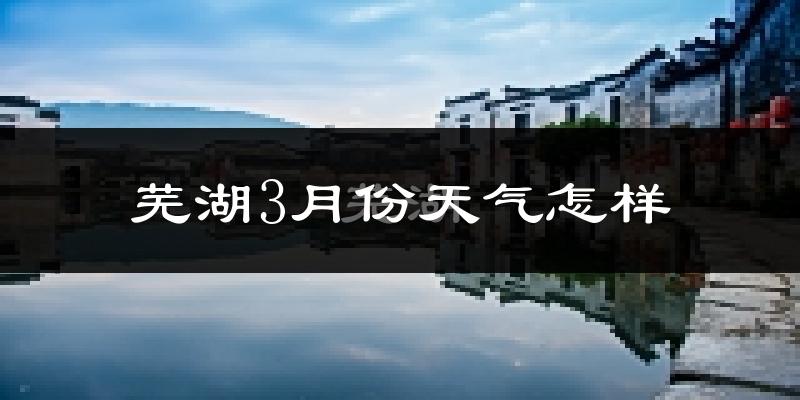 芜湖市3月份天气如何?冷热情况怎么样?