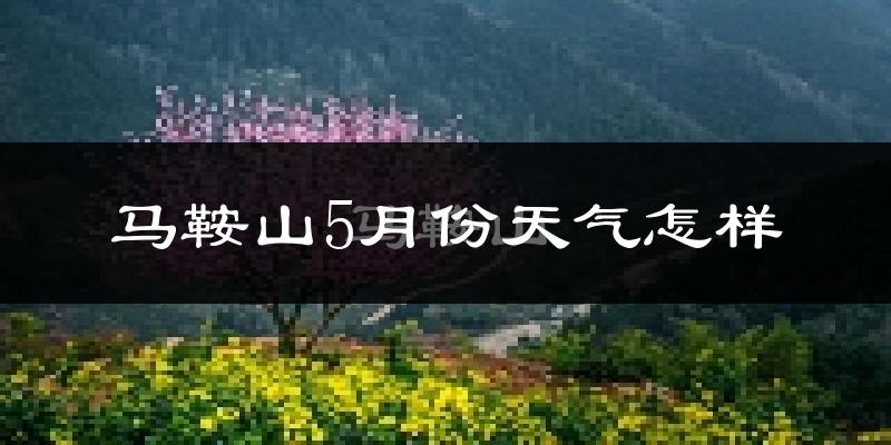 马鞍山5月份天气如何?很热吗?