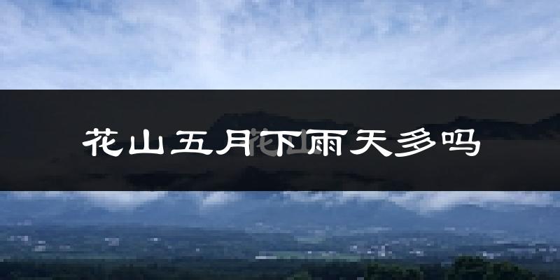 花山五月下雨天多吗?花山5月份降雨量多少?