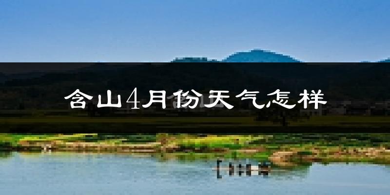 含山县4月份天气如何?冷热情况怎么样?