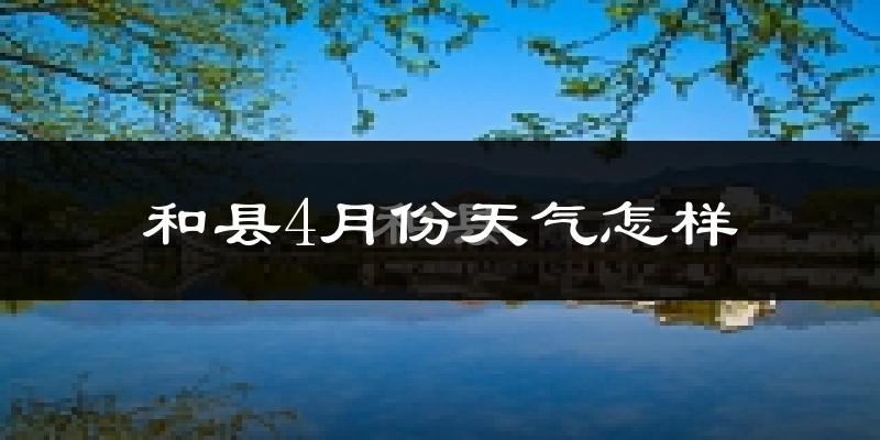 和县4月份天气如何?冷热情况怎么样?