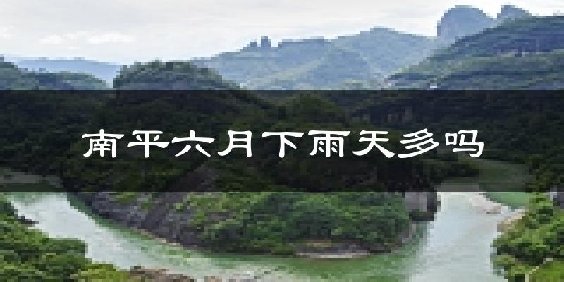 南平六月下雨天多吗?南平6月份降雨量多少?