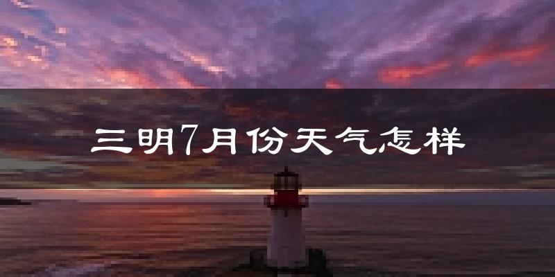 三明市7月份天气如何?很热吗?