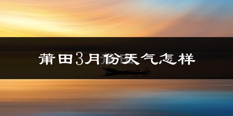 莆田市3月份天气如何?冷热情况怎么样?