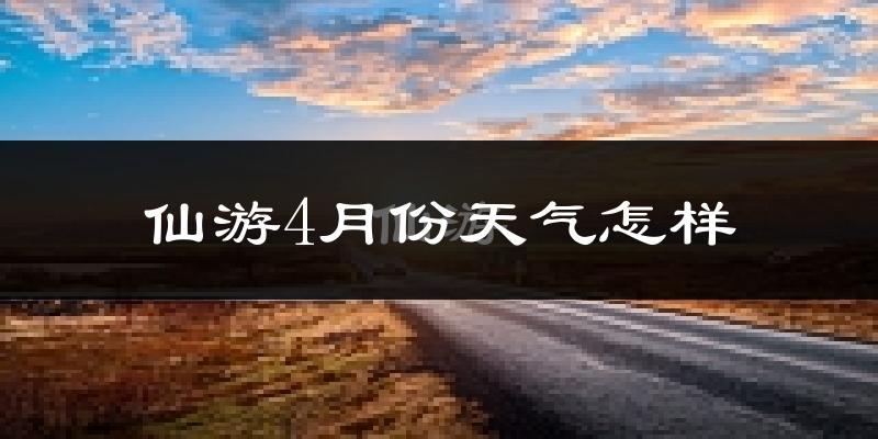 仙游县4月份天气如何?冷热情况分析