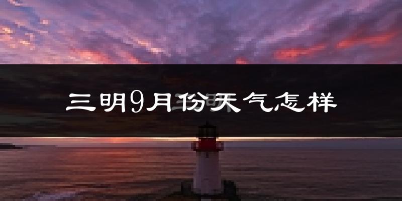 三明9月份天气怎样?三明九月热不热?