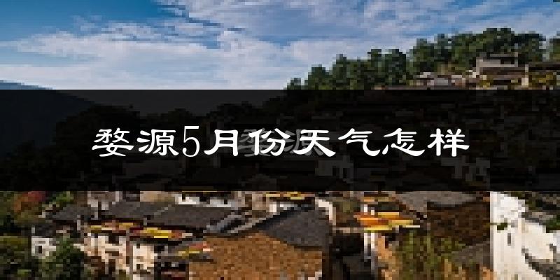 婺源县5月份天气如何?会很热吗?