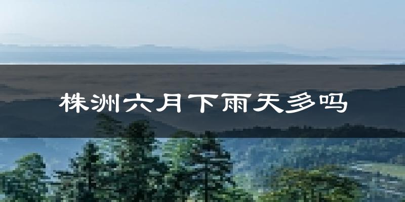 株洲六月下雨天多吗?株洲6月份降雨量多少?