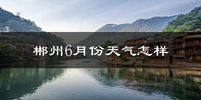 郴州6月份天气如何?很热吗?