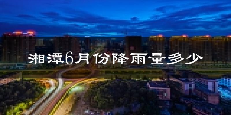 湘潭6月份降雨量多少?湘潭六月下雨多吗?