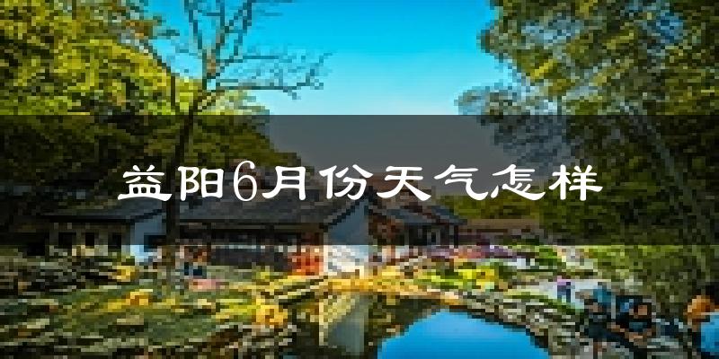 益阳6月份天气如何?很热吗?
