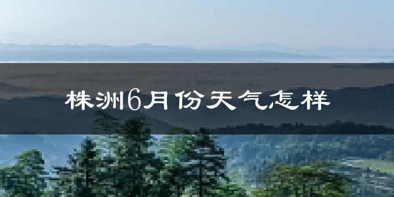 株洲6月份天气如何?很热吗?近两年数据对比分析