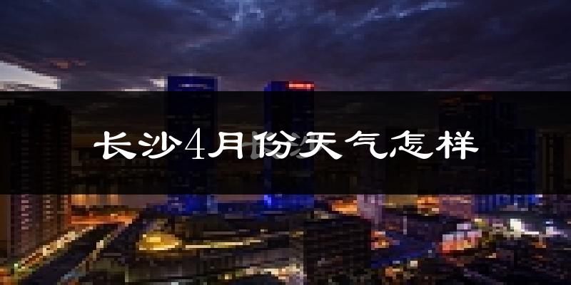 长沙4月份天气如何?冷热变化大吗?