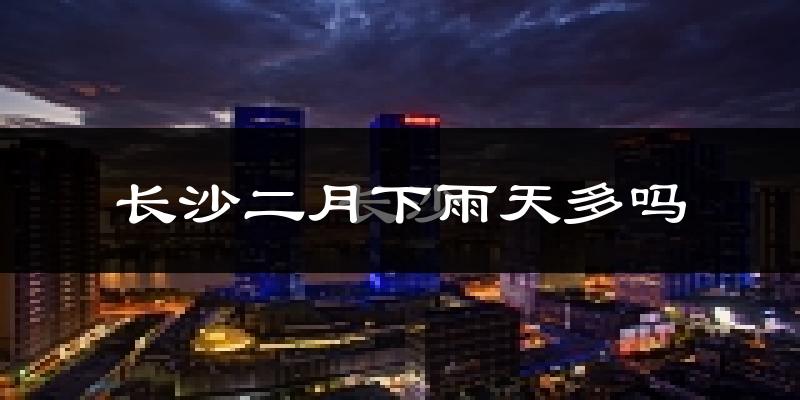 长沙二月下雨天多吗?长沙2月份降雨量多少?